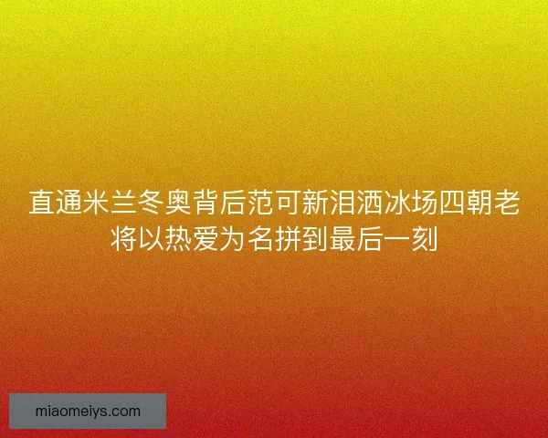 直通米兰冬奥背后范可新泪洒冰场四朝老将以热爱为名拼到最后一刻
