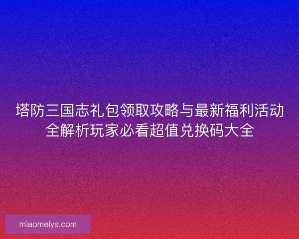 塔防三国志礼包领取攻略与最新福利活动全解析玩家必看超值兑换码大全