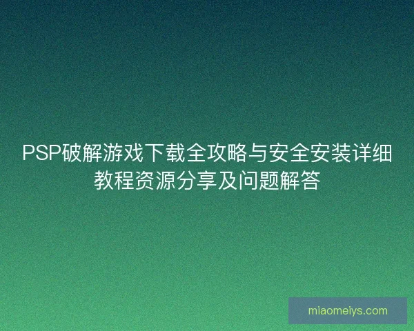 PSP破解游戏下载全攻略与安全安装详细教程资源分享及问题解答